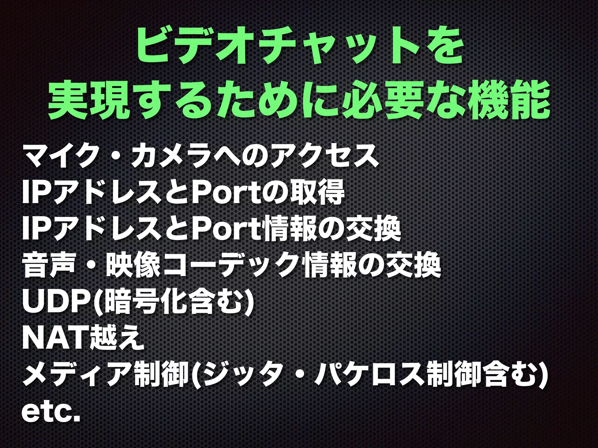 ビデオチャットを
実現するために必要な機能
マイク・カメラへのアクセス
IPアドレスとPortの取得
IPアドレスとPort情報の交換
音声・映像コーデック情報の交換
UDP(暗号化含む)
NAT越え
メディア制御(ジッタ・パケロス制御含む)
etc.
 