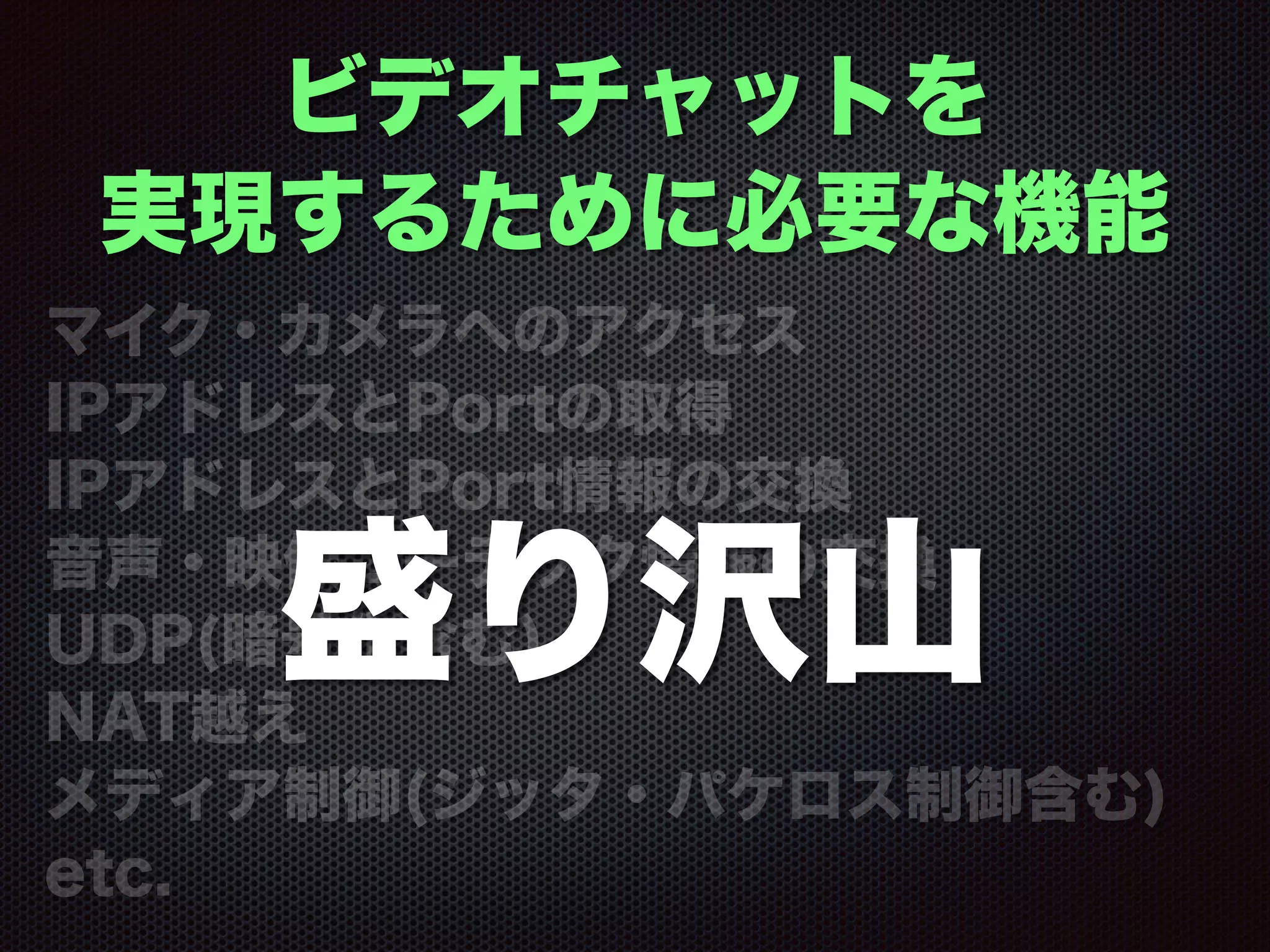 ビデオチャットを
実現するために必要な機能
マイク・カメラへのアクセス
IPアドレスとPortの取得
IPアドレスとPort情報の交換
音声・映像コーデック情報の交換
UDP(暗号化含む)
NAT越え
メディア制御(ジッタ・パケロス制御含む)
etc.
盛り沢山
 