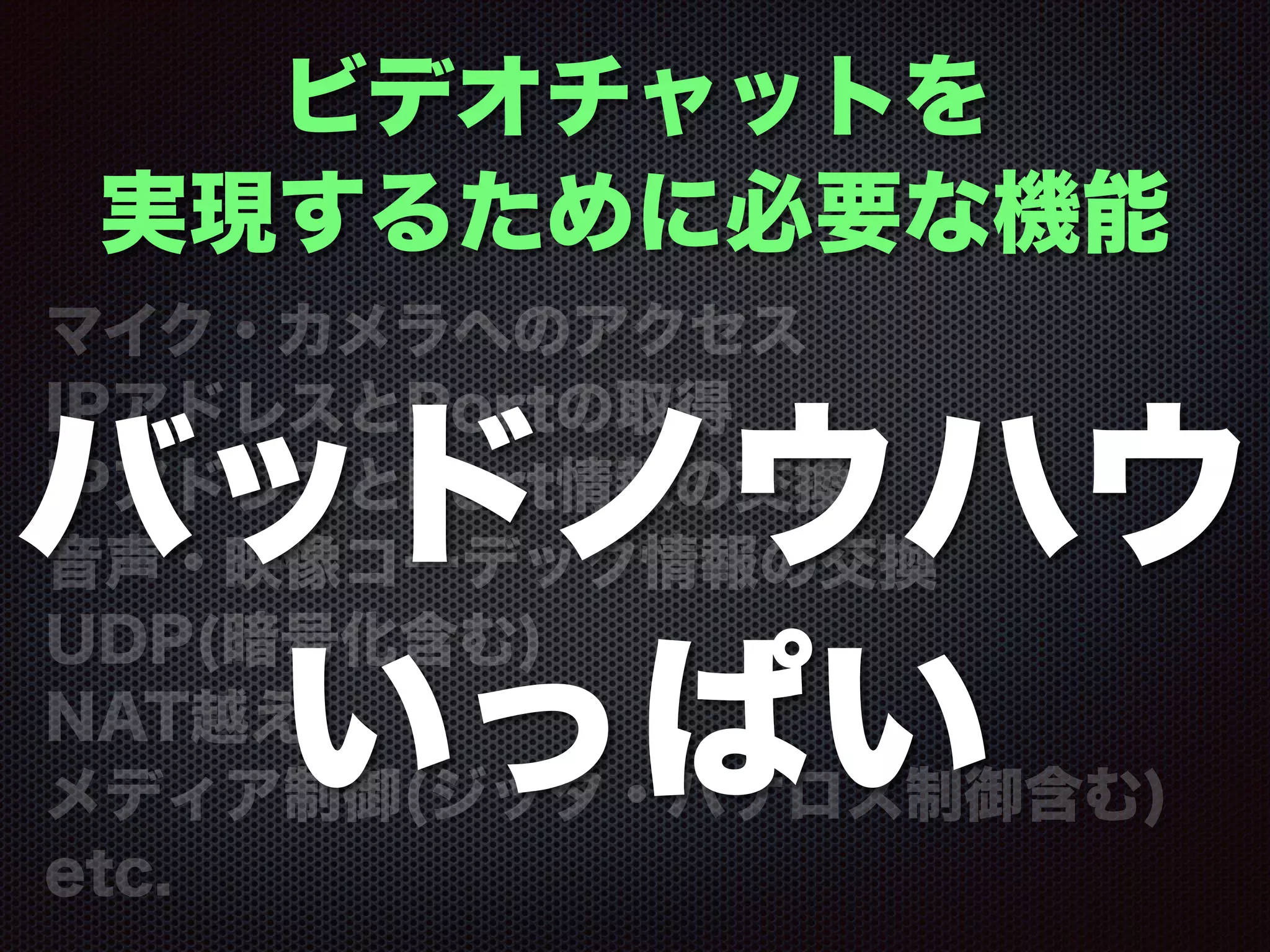 ビデオチャットを
実現するために必要な機能
マイク・カメラへのアクセス
IPアドレスとPortの取得
IPアドレスとPort情報の交換
音声・映像コーデック情報の交換
UDP(暗号化含む)
NAT越え
メディア制御(ジッタ・パケロス制御含む)
etc.
バッドノウハウ
いっぱい
 