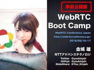 WebRTC
Boot Camp
WebRTC Conference Japan
http://webrtcconference.jp/
2016/02/16 17
2016/02/17
金城 雄
NTTアドバンステクノロジ
Twitter @youkinjoh
GitHub @youkinjoh
SlideShare @You_Kinjoh
事前公開版
 