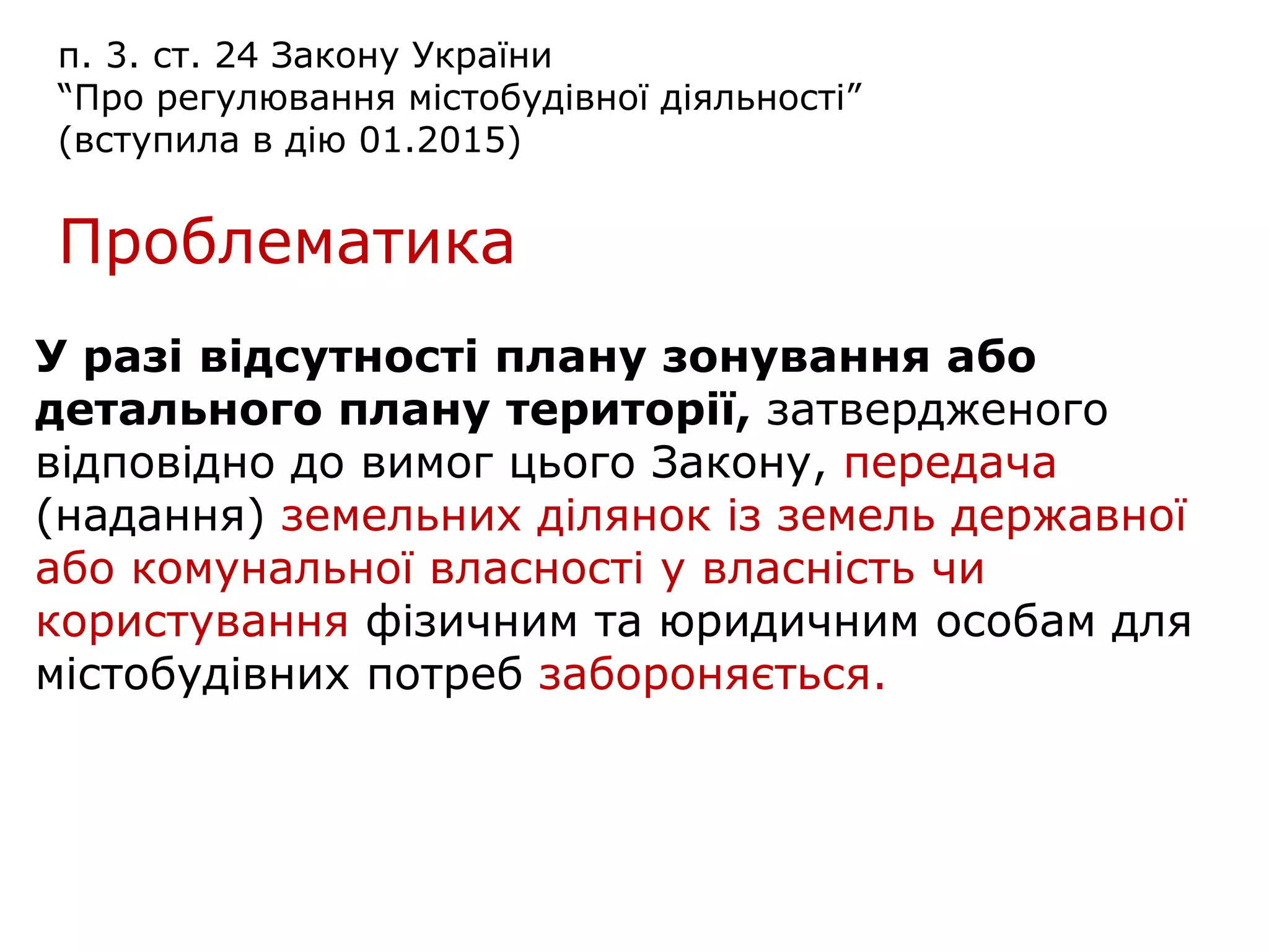 п. 3. ст. 24 Закону України
“Про регулювання містобудівної діяльності”
(вступила в дію 01.2015)
Проблематика
У разі відсутності плану зонування або
детального плану території, затвердженого
відповідно до вимог цього Закону, передача
(надання) земельних ділянок із земель державної
або комунальної власності у власність чи
користування фізичним та юридичним особам для
містобудівних потреб забороняється.
 