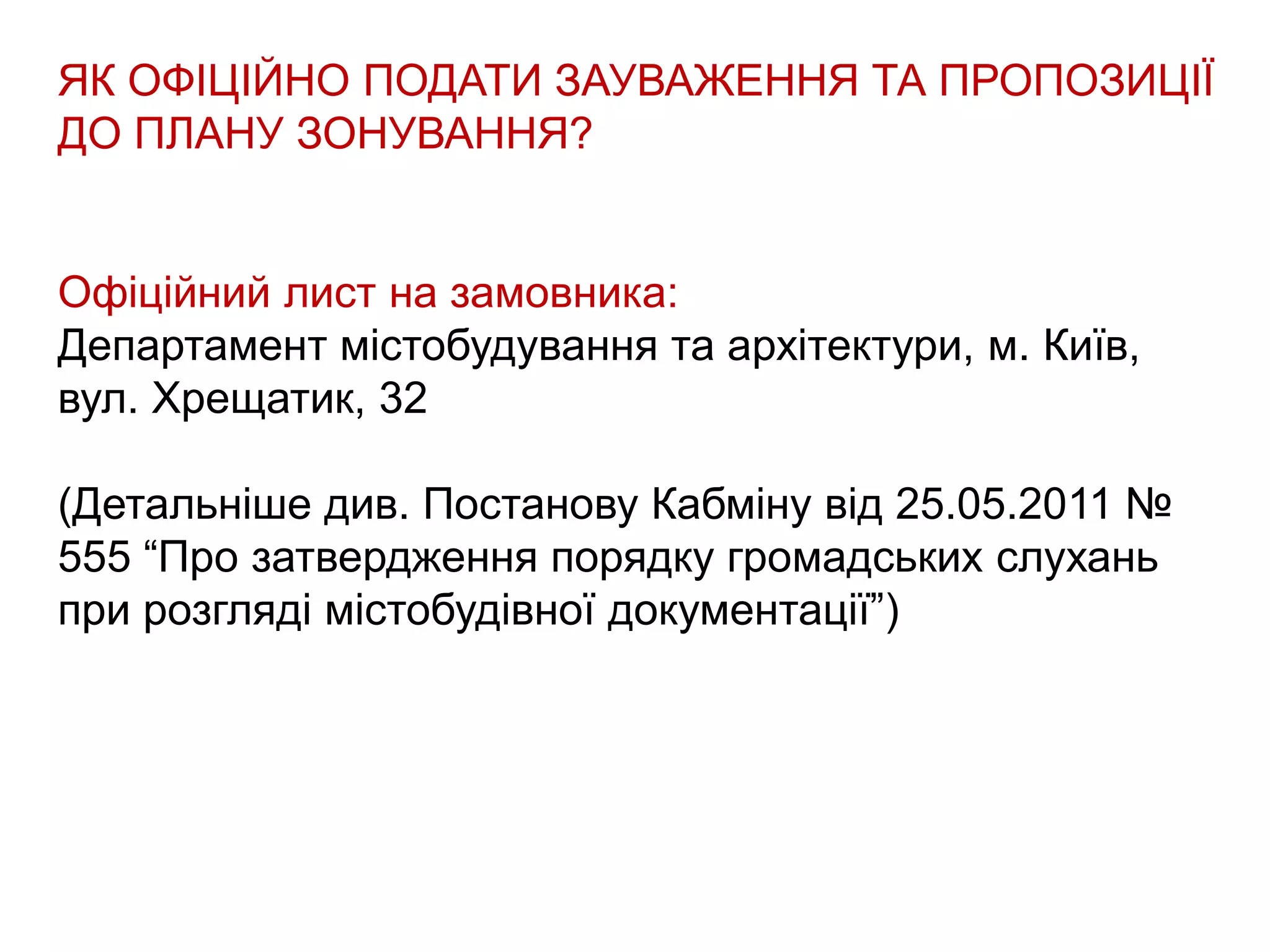 ЯК ОФІЦІЙНО ПОДАТИ ЗАУВАЖЕННЯ ТА ПРОПОЗИЦІЇ
ДО ПЛАНУ ЗОНУВАННЯ?
Офіційний лист на замовника:
Департамент містобудування та архітектури, м. Київ,
вул. Хрещатик, 32
(Детальніше див. Постанову Кабміну від 25.05.2011 №
555 “Про затвердження порядку громадських слухань
при розгляді містобудівної документації”)
 