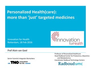 Personalized Health(care):
more than ‘just’ targeted medicines
Professor of Personalized Healthcare
Head Radboud Center for Proteomics, Glycomics
and Metabolomics
Coordinator Radboud Technology Centers
Senior Scientist Integrator Biomarkers
Prof Alain van Gool
Innovation for Health
Rotterdam, 18 Feb 2016
 