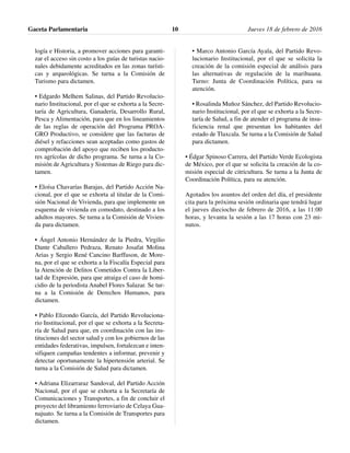 logía e Historia, a promover acciones para garanti-
zar el acceso sin costo a los guías de turistas nacio-
nales debidamente acreditados en las zonas turísti-
cas y arqueológicas. Se turna a la Comisión de
Turismo para dictamen.
• Edgardo Melhem Salinas, del Partido Revolucio-
nario Institucional, por el que se exhorta a la Secre-
taría de Agricultura, Ganadería, Desarrollo Rural,
Pesca y Alimentación, para que en los lineamientos
de las reglas de operación del Programa PROA-
GRO Productivo, se considere que las facturas de
diésel y refacciones sean aceptadas como gastos de
comprobación del apoyo que reciben los producto-
res agrícolas de dicho programa. Se turna a la Co-
misión de Agricultura y Sistemas de Riego para dic-
tamen.
• Eloísa Chavarías Barajas, del Partido Acción Na-
cional, por el que se exhorta al titular de la Comi-
sión Nacional de Vivienda, para que implemente un
esquema de vivienda en comodato, destinado a los
adultos mayores. Se turna a la Comisión de Vivien-
da para dictamen.
• Ángel Antonio Hernández de la Piedra, Virgilio
Dante Caballero Pedraza, Renato Josafat Molina
Arias y Sergio René Cancino Barffuson, de More-
na, por el que se exhorta a la Fiscalía Especial para
la Atención de Delitos Cometidos Contra la Liber-
tad de Expresión, para que atraiga el caso de homi-
cidio de la periodista Anabel Flores Salazar. Se tur-
na a la Comisión de Derechos Humanos, para
dictamen.
• Pablo Elizondo García, del Partido Revoluciona-
rio Institucional, por el que se exhorta a la Secreta-
ría de Salud para que, en coordinación con las ins-
tituciones del sector salud y con los gobiernos de las
entidades federativas, impulsen, fortalezcan e inten-
sifiquen campañas tendentes a informar, prevenir y
detectar oportunamente la hipertensión arterial. Se
turna a la Comisión de Salud para dictamen.
• Adriana Elizarraraz Sandoval, del Partido Acción
Nacional, por el que se exhorta a la Secretaría de
Comunicaciones y Transportes, a fin de concluir el
proyecto del libramiento ferroviario de Celaya Gua-
najuato. Se turna a la Comisión de Transportes para
dictamen.
• Marco Antonio García Ayala, del Partido Revo-
lucionario Institucional, por el que se solicita la
creación de la comisión especial de análisis para
las alternativas de regulación de la marihuana.
Turno: Junta de Coordinación Política, para su
atención.
• Rosalinda Muñoz Sánchez, del Partido Revolucio-
nario Institucional, por el que se exhorta a la Secre-
taría de Salud, a fin de atender el programa de insu-
ficiencia renal que presentan los habitantes del
estado de Tlaxcala. Se turna a la Comisión de Salud
para dictamen.
• Édgar Spinoso Carrera, del Partido Verde Ecologista
de México, por el que se solicita la creación de la co-
misión especial de citricultura. Se turna a la Junta de
Coordinación Política, para su atención.
Agotados los asuntos del orden del día, el presidente
cita para la próxima sesión ordinaria que tendrá lugar
el jueves dieciocho de febrero de 2016, a las 11:00
horas, y levanta la sesión a las 17 horas con 23 mi-
nutos.
Gaceta Parlamentaria Jueves 18 de febrero de 201610
 