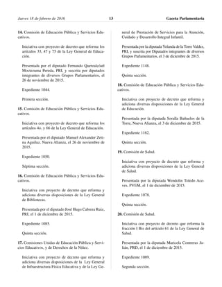 14. Comisión de Educación Pública y Servicios Edu-
cativos.
Iniciativa con proyecto de decreto que reforma los
artículos 33, 47 y 75 de la Ley General de Educa-
ción.
Presentada por el diputado Fernando Quetzalcóatl
Moctezuma Pereda, PRI, y suscrita por diputados
integrantes de diversos Grupos Parlamentarios, el
26 de noviembre de 2015.
Expediente 1044.
Primera sección.
15. Comisión de Educación Pública y Servicios Edu-
cativos.
Iniciativa con proyecto de decreto que reforma los
artículos 4o. y 66 de la Ley General de Educación.
Presentada por el diputado Manuel Alexander Zeti-
na Aguiluz, Nueva Alianza, el 26 de noviembre de
2015.
Expediente 1050.
Séptima sección.
16. Comisión de Educación Pública y Servicios Edu-
cativos.
Iniciativa con proyecto de decreto que reforma y
adiciona diversas disposiciones de la Ley General
de Bibliotecas.
Presentada por el diputado José Hugo Cabrera Ruiz,
PRI, el 1 de diciembre de 2015.
Expediente 1085.
Quinta sección.
17. Comisiones Unidas de Educación Pública y Servi-
cios Educativos, y de Derechos de la Niñez.
Iniciativa con proyecto de decreto que reforma y
adiciona diversas disposiciones de la Ley General
de Infraestructura Física Educativa y de la Ley Ge-
neral de Prestación de Servicios para la Atención,
Cuidado y Desarrollo Integral Infantil.
Presentada por la diputada Yolanda de la Torre Valdez,
PRI, y suscrita por Diputados integrantes de diversos
Grupos Parlamentarios, el 3 de diciembre de 2015.
Expediente 1148.
Quinta sección.
18. Comisión de Educación Pública y Servicios Edu-
cativos.
Iniciativa con proyecto de decreto que reforma y
adiciona diversas disposiciones de la Ley General
de Educación.
Presentada por la diputada Soralla Bañuelos de la
Torre, Nueva Alianza, el 3 de diciembre de 2015.
Expediente 1162.
Quinta sección.
19. Comisión de Salud.
Iniciativa con proyecto de decreto que reforma y
adiciona diversas disposiciones de la Ley General
de Salud.
Presentada por la diputada Wendolin Toledo Ace-
ves, PVEM, el 1 de diciembre de 2015.
Expediente 1078.
Quinta sección.
20. Comisión de Salud.
Iniciativa con proyecto de decreto que reforma la
fracción I Bis del artículo 61 de la Ley General de
Salud.
Presentada por la diputada Maricela Contreras Ju-
lián, PRD, el 1 de diciembre de 2015.
Expediente 1089.
Segunda sección.
Jueves 18 de febrero de 2016 Gaceta Parlamentaria13
 