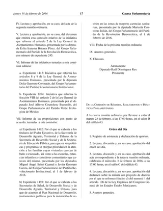 IV. Lectura y aprobación, en su caso, del acta de la
segunda reunión ordinaria.
V. Lectura y aprobación, en su caso, del dictamen
que emitirá esta comisión relativo de la iniciativa
que reforma el artículo 2 de la Ley General de
Asentamientos Humanos, presentada por la diputa-
da Érika Irazema Briones Pérez, del Grupo Parla-
mentario del Partido de la Revolución Democrática,
con número de expediente 245.
VI. Informe de las iniciativas turnadas a esta comi-
sión edilicia:
a. Expediente 1413: Iniciativa que reforma los
artículos 8 y 9 de la Ley General de Asenta-
mientos Humanos, presentada por la diputada
Delia Guerrero Coronado, del Grupo Parlamen-
tario del Partido Revolucionario Institucional.
b. Expediente 1264: Iniciativa que reforma la
fracción VIII del artículo 2 de la Ley General de
Asentamientos Humanos, presentada por el di-
putado José Alberto Couttolenc Buentello, del
Grupo Parlamentario del Partido Verde Ecolo-
gista de México.
VII. Informe de las proposiciones con punto de
acuerdo, turnadas a esta comisión:
a) Expediente 1492: Por el que se exhorta a los
titulares del Poder Ejecutivo, de la Secretaría de
Desarrollo Agrario, Territorial y Urbano, de la
Secretaría de Desarrollo Social y de la Secreta-
ría de Educación Pública, para que en sus políti-
cas y programas se otorgue prioridad en la aten-
ción a las familias cuyas viviendas carecen de
baño o excusado, así como a las escuelas, estan-
cias infantiles y comedores comunitarios que ca-
recen del mismo, presentada por los diputados
Miguel Ángel Sulub Caamal y Javier Guerrero
García, del Grupo Parlamentario del Partido Re-
volucionario Institucional, el 1 de febrero de
2016.
b) Expediente 1495: Por el que se exhorta a las
Secretarías de Salud, de Desarrollo Social y de
Desarrollo Agrario, Territorial y Urbano, para
que de acuerdo al Plan Nacional de Desarrollo,
instrumenten políticas para la instalación de re-
tretes en las zonas de mayores carencias sanita-
rias, presentada por la diputada Maricela Con-
treras Julián, del Grupo Parlamentario del Parti-
do de la Revolución Democrática, el 1 de
febrero de 2016.
VIII. Fecha de la próxima reunión ordinaria;
IX. Asuntos generales;
X. Clausura.
Atentamente
Diputado Raúl Domínguez Rex
Presidente
DE LA COMISIÓN DE RÉGIMEN, REGLAMENTOS Y PRÁC-
TICAS PARLAMENTARIAS
A la cuarta reunión ordinaria, por llevarse a cabo el
martes 23 de febrero, a las 17:00 horas, en el salón D
del edificio G.
Orden del Día
1. Registro de asistencia y declaración de quórum.
2. Lectura, discusión y, en su caso, aprobación del
orden del día,
3. Lectura, discusión y, en su caso, aprobación del
acta correspondiente a la tercera reunión ordinaria,
celebrada el miércoles 3 de febrero de 2016, a las
17:00 horas, en el salón C del edificio G.
4. Lectura, discusión y, en su caso, aprobación del
dictamen sobre la minuta con proyecto de decreto
por el que se reforma el inciso d) del numeral 1 del
artículo 106 de la Ley Orgánica del Congreso Ge-
neral de los Estados Unidos Mexicanos;
5. Asuntos generales.
Jueves 18 de febrero de 2016 Gaceta Parlamentaria17
 