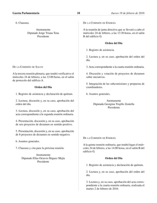 6. Clausura.
Atentamente
Diputado Jorge Triana Tena
Presidente
DE LA COMISIÓN DE SALUD
A la tercera reunión plenaria, que tendrá verificativo el
miércoles 24 de febrero, a las 12:00 horas, en el salón
de protocolo del edificio A.
Orden del Día
1. Registro de asistencia y declaración de quórum.
2. Lectura, discusión y, en su caso, aprobación del
orden del día.
3. Lectura, discusión y, en su caso, aprobación del
acta correspondiente a la segunda reunión ordinaria.
4. Presentación, discusión y, en su caso, aprobación
de seis proyectos de dictamen en sentido positivo.
5. Presentación, discusión y, en su caso, aprobación
de 8 proyectos de dictamen en sentido negativo.
6. Asuntos generales.
7. Clausura y cita para la próxima reunión.
Atentamente
Diputado Elías Octavio Íñiguez Mejía
Presidente
DE LA COMISIÓN DE ENERGÍA
A la reunión de junta directiva que se llevará a cabo el
miércoles 24 de febrero, a las 13:30 horas, en el salón
B del edificio G.
Orden del Día
1. Registro de asistencia.
2. Lectura y, en su caso, aprobación del orden del
día.
3. Acta correspondiente a la cuarta reunión ordinaria.
4. Discusión y votación de proyectos de dictamen
sobre iniciativas.
5. Integración de las subcomisiones y propuesta de
coordinadores.
6. Asuntos generales.
Atentamente
Diputada Georgina Trujillo Zentella
Presidenta
DE LA COMISIÓN DE ENERGÍA
A la quinta reunión ordinaria, que tendrá lugar el miér-
coles 24 de febrero, a las 14:00 horas, en el salón B del
edificio G.
Orden del Día
1. Registro de asistencia y declaración de quórum.
2. Lectura y, en su caso, aprobación del orden del
día.
3. Lectura y, en su caso, aprobación del acta corres-
pondiente a la cuarta reunión ordinaria, realizada el
martes 2 de febrero de 2016.
Gaceta Parlamentaria Jueves 18 de febrero de 201618
 