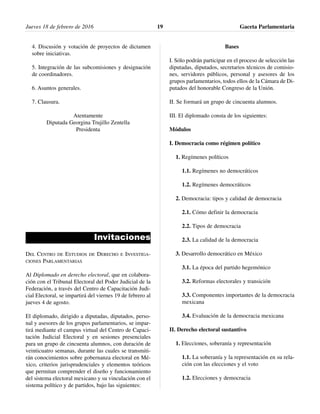 4. Discusión y votación de proyectos de dictamen
sobre iniciativas.
5. Integración de las subcomisiones y designación
de coordinadores.
6. Asuntos generales.
7. Clausura.
Atentamente
Diputada Georgina Trujillo Zentella
Presidenta
Invitaciones
DEL CENTRO DE ESTUDIOS DE DERECHO E INVESTIGA-
CIONES PARLAMENTARIAS
Al Diplomado en derecho electoral, que en colabora-
ción con el Tribunal Electoral del Poder Judicial de la
Federación, a través del Centro de Capacitación Judi-
cial Electoral, se impartirá del viernes 19 de febrero al
jueves 4 de agosto.
El diplomado, dirigido a diputadas, diputados, perso-
nal y asesores de los grupos parlamentarios, se impar-
tirá mediante el campus virtual del Centro de Capaci-
tación Judicial Electoral y en sesiones presenciales
para un grupo de cincuenta alumnos, con duración de
veinticuatro semanas, durante las cuales se transmiti-
rán conocimientos sobre gobernanza electoral en Mé-
xico, criterios jurisprudenciales y elementos teóricos
que permitan comprender el diseño y funcionamiento
del sistema electoral mexicano y su vinculación con el
sistema político y de partidos, bajo las siguientes:
Bases
I. Sólo podrán participar en el proceso de selección las
diputadas, diputados, secretarios técnicos de comisio-
nes, servidores públicos, personal y asesores de los
grupos parlamentarios, todos ellos de la Cámara de Di-
putados del honorable Congreso de la Unión.
II. Se formará un grupo de cincuenta alumnos.
III. El diplomado consta de los siguientes:
Módulos
I. Democracia como régimen político
1. Regímenes políticos
1.1. Regímenes no democráticos
1.2. Regímenes democráticos
2. Democracia: tipos y calidad de democracia
2.1. Cómo definir la democracia
2.2. Tipos de democracia
2.3. La calidad de la democracia
3. Desarrollo democrático en México
3.1. La época del partido hegemónico
3.2. Reformas electorales y transición
3.3. Componentes importantes de la democracia
mexicana
3.4. Evaluación de la democracia mexicana
II. Derecho electoral sustantivo
1. Elecciones, soberanía y representación
1.1. La soberanía y la representación en su rela-
ción con las elecciones y el voto
1.2. Elecciones y democracia
Jueves 18 de febrero de 2016 Gaceta Parlamentaria19
 