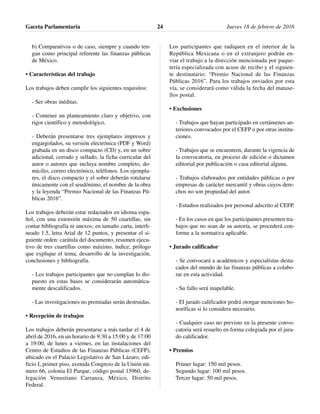 b) Comparativos o de caso, siempre y cuando ten-
gan como principal referente las finanzas públicas
de México.
• Características del trabajo
Los trabajos deben cumplir los siguientes requisitos:
- Ser obras inéditas.
- Contener un planteamiento claro y objetivo, con
rigor científico y metodológico.
- Deberán presentarse tres ejemplares impresos y
engargolados, su versión electrónica (PDF y Word)
grabada en un disco compacto (CD) y, en un sobre
adicional, cerrado y sellado, la ficha curricular del
autor o autores que incluya nombre completo, do-
micilio, correo electrónico, teléfonos. Los ejempla-
res, el disco compacto y el sobre deberán rotularse
únicamente con el seudónimo, el nombre de la obra
y la leyenda “Premio Nacional de las Finanzas Pú-
blicas 2016”.
Los trabajos deberán estar redactados en idioma espa-
ñol, con una extensión máxima de 50 cuartillas, sin
contar bibliografía ni anexos; en tamaño carta, interli-
neado 1.5, letra Arial de 12 puntos, y presentar el si-
guiente orden: carátula del documento, resumen ejecu-
tivo de tres cuartillas como máximo, índice, prólogo
que explique el tema, desarrollo de la investigación,
conclusiones y bibliografía.
- Los trabajos participantes que no cumplan lo dis-
puesto en estas bases se considerarán automática-
mente descalificados.
- Las investigaciones no premiadas serán destruidas.
• Recepción de trabajos
Los trabajos deberán presentarse a más tardar el 4 de
abril de 2016, en un horario de 9:30 a 15:00 y de 17:00
a 19:00, de lunes a viernes, en las instalaciones del
Centro de Estudios de las Finanzas Públicas (CEFP),
ubicado en el Palacio Legislativo de San Lázaro, edi-
ficio I, primer piso, avenida Congreso de la Unión nú-
mero 66, colonia El Parque, código postal 15960, de-
legación Venustiano Carranza, México, Distrito
Federal.
Los participantes que radiquen en el interior de la
República Mexicana o en el extranjero podrán en-
viar el trabajo a la dirección mencionada por paque-
tería especializada con acuse de recibo y el siguien-
te destinatario: “Premio Nacional de las Finanzas
Públicas 2016”. Para los trabajos enviados por esta
vía, se considerará como válida la fecha del matase-
llos postal.
• Exclusiones
- Trabajos que hayan participado en certámenes an-
teriores convocados por el CEFP o por otras institu-
ciones.
- Trabajos que se encuentren, durante la vigencia de
la convocatoria, en proceso de edición o dictamen
editorial por publicación o casa editorial alguna.
- Trabajos elaborados por entidades públicas o por
empresas de carácter mercantil y obras cuyos dere-
chos no son propiedad del autor.
- Estudios realizados por personal adscrito al CEFP.
- En los casos en que los participantes presenten tra-
bajos que no sean de su autoría, se procederá con-
forme a la normativa aplicable.
• Jurado calificador
- Se convocará a académicos y especialistas desta-
cados del mundo de las finanzas públicas a colabo-
rar en esta actividad.
- Su fallo será inapelable.
- El jurado calificador podrá otorgar menciones ho-
noríficas si lo considera necesario.
- Cualquier caso no previsto en la presente convo-
catoria será resuelto en forma colegiada por el jura-
do calificador.
• Premios
Primer lugar: 150 mil pesos.
Segundo lugar: 100 mil pesos.
Tercer lugar: 50 mil pesos.
Gaceta Parlamentaria Jueves 18 de febrero de 201624
 