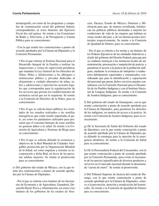 nematografía, así como de los programas y campa-
ñas de comunicación social del gobierno federal,
correspondientes al sexto bimestre del Ejercicio
Fiscal dos mil quince. Se remite a las Comisiones
de Radio y Televisión, y de Presupuesto y Cuenta
Pública para su conocimiento.
- Con la que remite tres contestaciones a puntos de
acuerdo aprobados por la Cámara de Diputados y la
Comisión Permanente:
• Por el que exhorta al Sistema Nacional para el
Desarrollo Integral de la Familia a realizar las
inspecciones y visitas de supervisión periódicas
que mandata la Ley General de los Derechos de
Niñas, Niños y Adolescentes a los albergues e
instituciones público y privadas dedicadas al
alojamiento y cuidado alternativo de niñas, ni-
ños y adolescentes y ejerciten las acciones lega-
les que correspondan para la regularización de
los servicios que prestan los establecimientos de
asistencia social que así lo requieran. Se remite
a la Comisión de Derechos de la Niñez, para su
conocimiento.
• Por el que se solicita hacer públicos los resul-
tados de los estudios realizados a las semillas
transgénicas que están siendo importadas al pa-
ís, así como los parámetros utilizados para pre-
sumir que el consumo humano de estas semillas
no generan daños a la salud. Se remite a la Co-
misión de Agricultura y Sistemas de Riego para
su conocimiento.
• Por el que se solicita difundir la existencia y
objetivos de la Red Mundial de Ciudades Ami-
gables promovida por la Organización Mundial
de la Salud, así como impulsar y orientar su in-
corporación a dicha Red, en favor de las perso-
nas adultas mayores. Se remite al promovente
para su conocimiento.
e) Del gobierno del estado de México, con la que re-
mite dos contestaciones a puntos de acuerdo aproba-
dos por la Cámara de Diputados:
- Por el que se exhorta a los titulares de las Secreta-
rías de Economía y de Agricultura, Ganadería, De-
sarrollo Rural, Pesca y Alimentación; así como a los
titulares de los gobiernos de los estados de Vera-
cruz, Oaxaca, Estado de México, Guerrero y Mi-
choacán para que, de manera coordinada, fortalez-
can las políticas públicas destinadas a mejorar las
condiciones de vida de las mujeres que habitan en
zonas rurales del país, y de sus demarcaciones terri-
toriales respectivamente. Se remite a la Comisión
de Igualdad de Género, para su conocimiento.
- Por el que se exhorta a los treinta y un titulares de
los Poderes Ejecutivos de las entidades federativas y
al jefe del gobierno del Distrito Federal, para que por
su conducto instruyan a las instancias locales de ad-
ministración, procuración e impartición de justicia, a
garantizar el acceso a la justicia de la población indí-
gena, mediante la existencia de intérpretes o traduc-
tores debidamente capacitados y remunerados; con-
siderando que para la identificación y capacitación
del personal que preste dichos servicios pueden con-
siderarse con la Comisión Nacional para el Desarro-
llo de los Pueblos Indígenas y con el Instituto Nacio-
nal de Lenguas Indígenas. Se remite a la Comisión
de Asuntos Indígenas, para su conocimiento.
f) Del gobierno del estado de Guanajuato, con la que
remite contestación a punto de acuerdo aprobado por
la Cámara de Diputados, para garantizar los derechos
de los indígenas, en materia de acceso a la justicia. Se
remite a la Comisión de Asuntos Indígenas, para su co-
nocimiento.
g) De la Secretaría de Salud del Gobierno del estado
de Querétaro, con la que remite contestación a punto
de acuerdo aprobado por la Cámara de Diputados pa-
ra difundir la estrategia para la atención de la emer-
gencia obstétrica. Se remite a la Comisión de Salud
para su conocimiento.
h) De la Procuraduría Federal del Consumidor, con la
que remite contestación a punto de acuerdo aprobado
por la Comisión Permanente, para evitar el incremen-
to de los precios injustificados de diversos productos y
servicios en el mercado nacional durante la denomina-
da “cuesta de enero”. Se remite al promovente.
i) Del Tribunal Superior de Justicia del estado de Du-
rango, con la que remite contestación a punto de
acuerdo aprobado por la Cámara de Diputados, relati-
vo a la prevención, atención y erradicación del femini-
cidio. Se remite a la Comisión de Igualdad de Género
para su conocimiento.
Gaceta Parlamentaria Jueves 18 de febrero de 20164
 