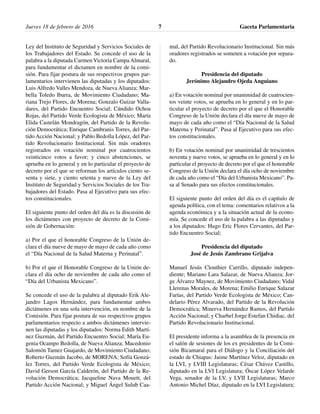 Ley del Instituto de Seguridad y Servicios Sociales de
los Trabajadores del Estado. Se concede el uso de la
palabra a la diputada Carmen Victoria Campa Almaral,
para fundamentar el dictamen en nombre de la comi-
sión. Para fijar postura de sus respectivos grupos par-
lamentarios intervienen las diputadas y los diputados:
Luis Alfredo Valles Mendoza, de Nueva Alianza; Mar-
bella Toledo Ibarra, de Movimiento Ciudadano; Ma-
riana Trejo Flores, de Morena; Gonzalo Guízar Valla-
dares, del Partido Encuentro Social; Cándido Ochoa
Rojas, del Partido Verde Ecologista de México; María
Elida Castelán Mondragón, del Partido de la Revolu-
ción Democrática; Enrique Cambranis Torres, del Par-
tido Acción Nacional; y Pablo Bedolla López, del Par-
tido Revolucionario Institucional. Sin más oradores
registrados en votación nominal por cuatrocientos
veinticinco votos a favor; y cinco abstenciones, se
aprueba en lo general y en lo particular el proyecto de
decreto por el que se reforman los artículos ciento se-
senta y siete, y ciento setenta y nueve de la Ley del
Instituto de Seguridad y Servicios Sociales de los Tra-
bajadores del Estado. Pasa al Ejecutivo para sus efec-
tos constitucionales.
El siguiente punto del orden del día es la discusión de
los dictámenes con proyecto de decreto de la Comi-
sión de Gobernación:
a) Por el que el honorable Congreso de la Unión de-
clara el día nueve de mayo de mayo de cada año como
el “Día Nacional de la Salud Materna y Perinatal”.
b) Por el que el Honorable Congreso de la Unión de-
clara el día ocho de noviembre de cada año como el
“Día del Urbanista Mexicano”.
Se concede el uso de la palabra al diputado Erik Ale-
jandro Lagos Hernández, para fundamentar ambos
dictámenes en una sola intervención, en nombre de la
Comisión. Para fijar postura de sus respectivos grupos
parlamentarios respecto a ambos dictámenes intervie-
nen las diputadas y los diputados: Norma Edith Martí-
nez Guzmán, del Partido Encuentro Social; María Eu-
genia Ocampo Bedolla, de Nueva Alianza; Macedonio
Salomón Tamez Guajardo, de Movimiento Ciudadano;
Roberto Guzmán Jacobo, de MORENA; Sofía Gonzá-
lez Torres, del Partido Verde Ecologista de México;
David Gerson García Calderón, del Partido de la Re-
volución Democrática; Jacqueline Nava Mouett, del
Partido Acción Nacional; y Miguel Ángel Sulub Caa-
mal, del Partido Revolucionario Institucional. Sin más
oradores registrados se someten a votación por separa-
do.
Presidencia del diputado
Jerónimo Alejandro Ojeda Anguiano
a) En votación nominal por unanimidad de cuatrocien-
tos veinte votos, se aprueba en lo general y en lo par-
ticular el proyecto de decreto por el que el Honorable
Congreso de la Unión declara el día nueve de mayo de
mayo de cada año como el “Día Nacional de la Salud
Materna y Perinatal”. Pasa al Ejecutivo para sus efec-
tos constitucionales.
b) En votación nominal por unanimidad de trescientos
noventa y nueve votos, se aprueba en lo general y en lo
particular el proyecto de decreto por el que el honorable
Congreso de la Unión declara el día ocho de noviembre
de cada año como el “Día del Urbanista Mexicano”. Pa-
sa al Senado para sus efectos constitucionales.
El siguiente punto del orden del día es el capítulo de
agenda política, con el tema: comentarios relativos a la
agenda económica y a la situación actual de la econo-
mía. Se concede el uso de la palabra a las diputadas y
a los diputados: Hugo Eric Flores Cervantes, del Par-
tido Encuentro Social;
Presidencia del diputado
José de Jesús Zambrano Grijalva
Manuel Jesús Clouthier Carrillo, diputado indepen-
diente; Mariano Lara Salazar, de Nueva Alianza; Jor-
ge Álvarez Maynez, de Movimiento Ciudadano; Vidal
Llerenas Morales, de Morena; Emilio Enrique Salazar
Farías, del Partido Verde Ecologista de México; Can-
delario Pérez Alvarado, del Partido de la Revolución
Democrática; Minerva Hernández Ramos, del Partido
Acción Nacional; y Charbel Jorge Estefan Chidiac, del
Partido Revolucionario Institucional.
El presidente informa a la asamblea de la presencia en
el salón de sesiones de los ex presidentes de la Comi-
sión Bicamaral para el Diálogo y la Conciliación del
estado de Chiapas: Jaime Martínez Veloz, diputado en
la LVI, y LVIII Legislaturas; César Chávez Castillo,
diputado en la LVI Legislatura; Óscar López Velarde
Vega, senador de la LV, y LVII Legislaturas; Marco
Antonio Michel Díaz, diputado en la LVI Legislatura;
Jueves 18 de febrero de 2016 Gaceta Parlamentaria7
 