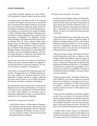 y José Narro Céspedes, diputado en la LVI, LVIII, y
LXI Legislaturas, a quienes saluda y da la bienvenida.
El siguiente punto del orden del día es la efeméride
con motivo del vigésimo aniversario de la suscripción
de los Acuerdos de San Andrés Larráinzar. Se concede
el uso de la palabra a los diputados: Diego Valente Va-
lera Fuentes, presidente de la Comisión Bicamaral pa-
ra el Diálogo y la Conciliación del estado de Chiapas;
y Vitalico Cándido Coheto Martínez, Presidente de la
Comisión de Asuntos Indígenas. Para referirse al tema
intervienen las diputadas y los diputados: Gonzalo
Guízar Valladares, del Partido Encuentro Social; Kari-
na Sánchez Ruiz, de Nueva Alianza; María Elena
Orantes López, de Movimiento Ciudadano; Guadalu-
pe Hernández Correa, de Morena; Jorge Álvarez Ló-
pez, del Partido Verde Ecologista de México; Araceli
Madrigal Sánchez, del Partido de la Revolución De-
mocrática; Luis de León Martínez Sánchez, del Parti-
do Acción Nacional; y Hernán de Jesús Orantes Ló-
pez, del Partido Revolucionario Institucional.
Se da cuenta con oficio de la Junta de Coordinación
Política, por el que comunica cambios de integrantes y
de juntas directivas de comisiones ordinarias. En vota-
ción económica se aprueban. Comuníquense.
Se da cuenta con acuerdo de la Conferencia para la Di-
rección y Programación de los Trabajos Legislativos,
por el que establece el calendario legislativo corres-
pondiente al segundo periodo de sesiones ordinarias
del primer año de ejercicio, de la LXIII Legislatura.
En votación económica se aprueba. Comuníquese.
De conformidad con los artículos cien y ciento dos del
Reglamento de la Cámara de Diputados, las iniciativas
y las proposiciones registradas en el Orden del Día de
esta sesión, serán turnadas a las comisiones que co-
rrespondan, publicándose el turno en la Gaceta Parla-
mentaria, las de los siguientes diputados:
a) Iniciativas con proyecto de decreto:
• Mirza Flores Gómez, de Movimiento Ciudadano,
que reforma y adiciona diversas disposiciones de la
Ley del Instituto de Seguridad y Servicios Sociales
de los Trabajadores del Estado. Se turna a las Co-
misiones Unidas de Trabajo y Previsión Social y de
Seguridad Social para dictamen.
b) Proposiciones con puntos de acuerdo:
• José Luis Orozco Sánchez Aldana, del Partido Re-
volucionario Institucional, por el que se exhorta al
Ejecutivo Federal, para que emita la declaratoria de
mujer ilustre para Consuelo Velázquez Torres y se
determinen los honores y homenajes que deban ren-
dirse y realizársele en la Rotonda de las Personas
Ilustres. Se turna a la Comisión de Gobernación pa-
ra dictamen.
• Juan Pablo Piña Kurczyn, del Partido Acción Na-
cional, por el que se exhorta al gobierno federal, al
gobierno del estado de Nuevo León y a la Comisión
Nacional de Derechos Humanos, a fin de atender y
resolver la problemática suscitada en el penal de
Topo Chico, Nuevo León. Se turna a la Comisión de
Derechos Humanos para dictamen.
• Maricela Contreras Julián, del Partido de la Revo-
lución Democrática, por el que se exhorta a la Se-
cretaría de Educación Pública, para que realice las
modificaciones necesarias al acuerdo 11/09/15 por
el que se emiten los Lineamientos de Operación del
Programa de la Reforma Educativa y se contemplen
mecanismos de suministro de agua potable a las es-
cuelas que no cuentan con red pública. Se turna a la
Comisión de Educación Pública y Servicios Educa-
tivos para dictamen.
• Paloma Canales Suárez, del Partido Verde Ecolo-
gista de México, por el que se exhorta a la mesa di-
rectiva de esta soberanía, a fomentar el uso de la sa-
la de lactancia instalada en el Cendi Antonia Nava
de Catalán, y promueva entre todo el personal la
lactancia materna. Se turna a la Mesa Directiva pa-
ra su atención.
• Ángel Antonio Hernández de la Piedra, de More-
na, por el que se exhorta a la Secretaría de Gober-
nación, para que difunda los mecanismos institucio-
nales del gobierno federal, que buscan incidir para
dar confianza monetaria a través de inserciones pa-
gadas en las transmisiones de radio y televisión. Se
turna a la Comisión de Gobernación para dictamen.
• Claudia Sofía Corichi García, de Movimiento
Ciudadano, por el que se exhorta al presidente de la
Comisión Nacional para la Protección y Defensa de
los Usuarios de Servicios Financieros, para que di-
Gaceta Parlamentaria Jueves 18 de febrero de 20168
 