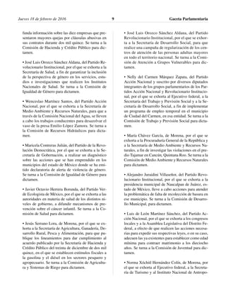 Jueves 18 de febrero de 2016 Gaceta Parlamentaria9
funda información sobre las diez empresas que pre-
sentaron mayores quejas por cláusulas abusivas en
sus contratos durante dos mil quince. Se turna a la
Comisión de Hacienda y Crédito Público para dic-
tamen.
• José Luis Orozco Sánchez Aldana, del Partido Re-
volucionario Institucional, por el que se exhorta a la
Secretaría de Salud, a fin de garantizar la inclusión
de la perspectiva de género en los servicios, estu-
dios e investigaciones que realicen los Institutos
Nacionales de Salud. Se turna a la Comisión de
Igualdad de Género para dictamen.
• Wenceslao Martínez Santos, del Partido Acción
Nacional, por el que se exhorta a la Secretaría de
Medio Ambiente y Recursos Naturales, para que a
través de la Comisión Nacional del Agua, se lleven
a cabo los trabajos conducentes para desazolvar el
vaso de la presa Emilio López Zamora. Se turna a
la Comisión de Recursos Hidráulicos para dicta-
men.
• Maricela Contreras Julián, del Partido de la Revo-
lución Democrática, por el que se exhorta a la Se-
cretaría de Gobernación, a realizar un diagnóstico
sobre las acciones que se han emprendido en los
municipios del estado de México donde se ha emi-
tido declaratoria de alerta de violencia de género.
Se turna a la Comisión de Igualdad de Género para
dictamen.
• Javier Octavio Herrera Borunda, del Partido Ver-
de Ecologista de México, por el que se exhorta a las
autoridades en materia de salud de los distintos ni-
veles de gobierno, a difundir mecanismos de pre-
vención sobre el cáncer infantil. Se turna a la Co-
misión de Salud para dictamen.
• Jesús Serrano Lora, de Morena, por el que se ex-
horta a la Secretaría de Agricultura, Ganadería, De-
sarrollo Rural, Pesca y Alimentación, para que pu-
blique los lineamientos para dar cumplimiento al
acuerdo publicado por la Secretaría de Hacienda y
Crédito Público del treinta de diciembre de dos mil
quince, en el que se establecen estímulos fiscales a
la gasolina y el diésel en los sectores pesquero y
agropecuario. Se turna a la Comisión de Agricultu-
ra y Sistemas de Riego para dictamen.
• José Luis Orozco Sánchez Aldana, del Partido
Revolucionario Institucional, por el que se exhor-
ta a la Secretaría de Desarrollo Social, para que
realice una campaña de regularización de los cen-
tros de atención de las personas adultas mayores
en todo el territorio nacional. Se turna a la Comi-
sión de Atención a Grupos Vulnerables para dic-
tamen.
• Nelly del Carmen Márquez Zapata, del Partido
Acción Nacional y suscrito por diversos diputados
integrantes de los grupos parlamentarios de los Par-
tidos Acción Nacional y Revolucionario Institucio-
nal, por el que se exhorta al Ejecutivo federal, a la
Secretaría del Trabajo y Previsión Social y a la Se-
cretaría de Desarrollo Social, a fin de implementar
un programa de empleo temporal en el municipio
de Ciudad del Carmen, en esa entidad. Se turna a la
Comisión de Trabajo y Previsión Social para dicta-
men.
• María Chávez García, de Morena, por el que se
exhorta a la Procuraduría General de la República y
a la Secretaría de Medio Ambiente y Recursos Na-
turales, a fin de investigar las violaciones en el pre-
dio Tajamar en Cancún, Quintana Roo. Se turna a la
Comisión de Medio Ambiente y Recursos Naturales
para dictamen.
• Alejandro Juraidini Villaseñor, del Partido Revo-
lucionario Institucional, por el que se exhorta a la
presidencia municipal de Naucalpan de Juárez, es-
tado de México, lleve a cabo acciones para atender
la problemática de falta de recolección de basura en
ese municipio. Se turna a la Comisión de Desarro-
llo Municipal, para dictamen.
• Luis de León Martínez Sánchez, del Partido Ac-
ción Nacional, por el que se exhorta a los congresos
locales y a la Asamblea Legislativa del Distrito Fe-
deral, a efecto de que realicen las acciones necesa-
rias para expedir sus respectivas leyes, o en su caso,
adecuen las ya existentes para establecer como edad
mínima para contraer matrimonio a los dieciocho
años. Se turna a la Comisión de Juventud para dic-
tamen.
• Norma Xóchitl Hernández Colín, de Morena, por
el que se exhorta al Ejecutivo federal, a la Secreta-
ría de Turismo y al Instituto Nacional de Antropo-
 