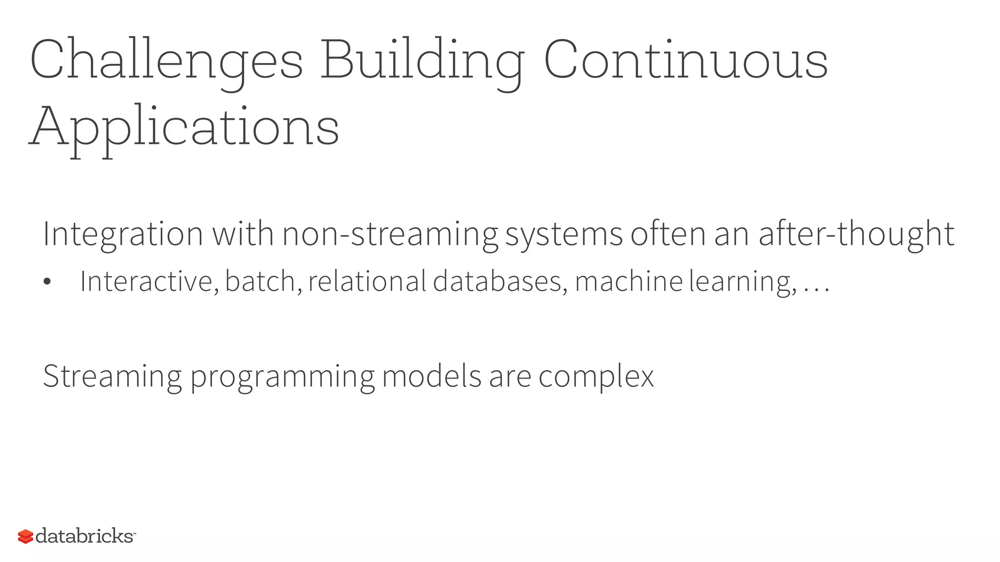 Challenges Building Continuous
Applications
Integration with non-streaming systems often an after-thought
• Interactive,batch,relational databases, machine learning,…
Streaming programming models are complex
 