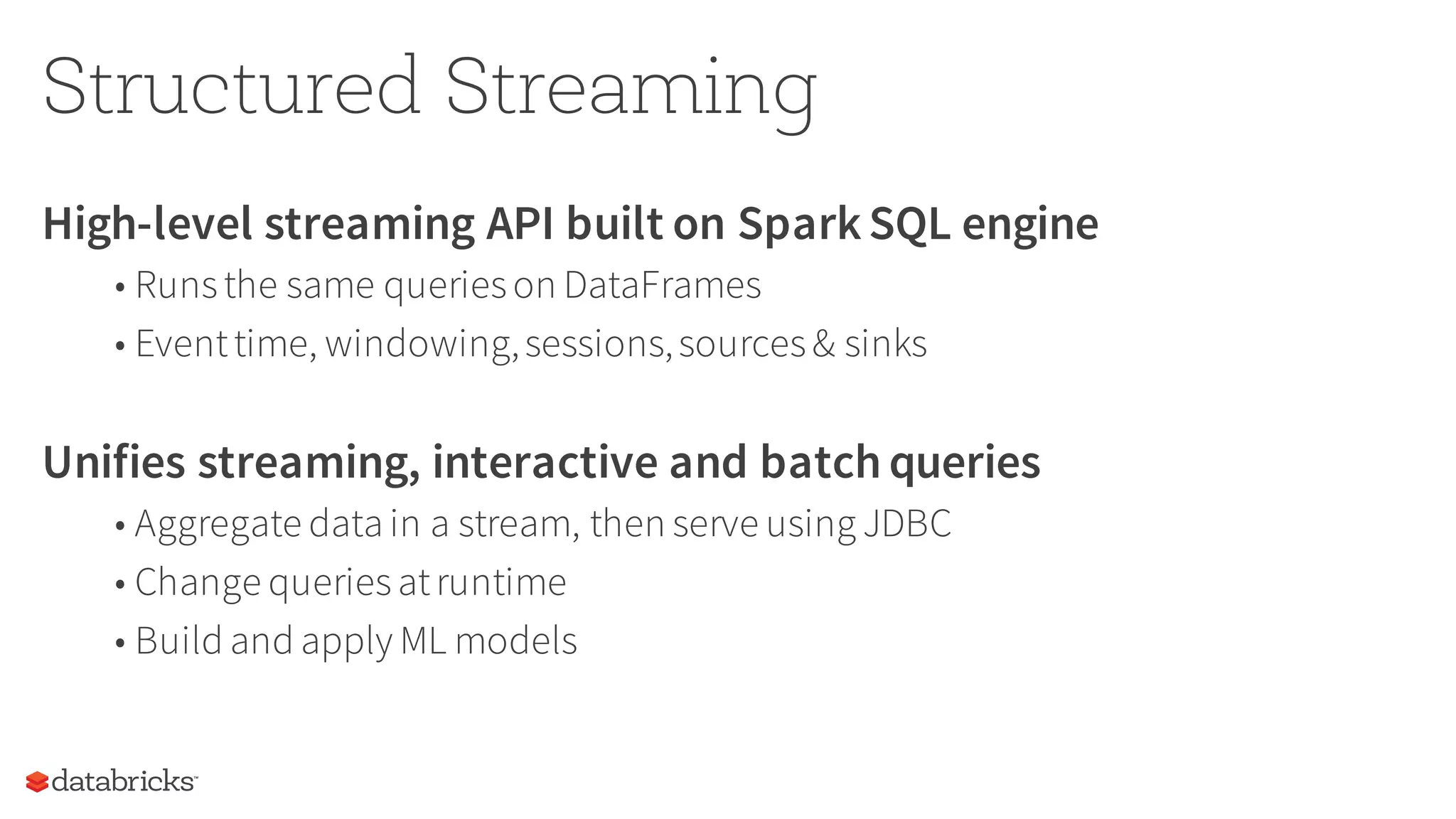 Structured Streaming
High-level streaming API built on SparkSQL engine
• Runsthe same querieson DataFrames
• Eventtime, windowing,sessions,sources& sinks
Unifies streaming, interactive and batch queries
• Aggregate data in a stream, then serve using JDBC
• Change queriesatruntime
• Build and apply ML models
 