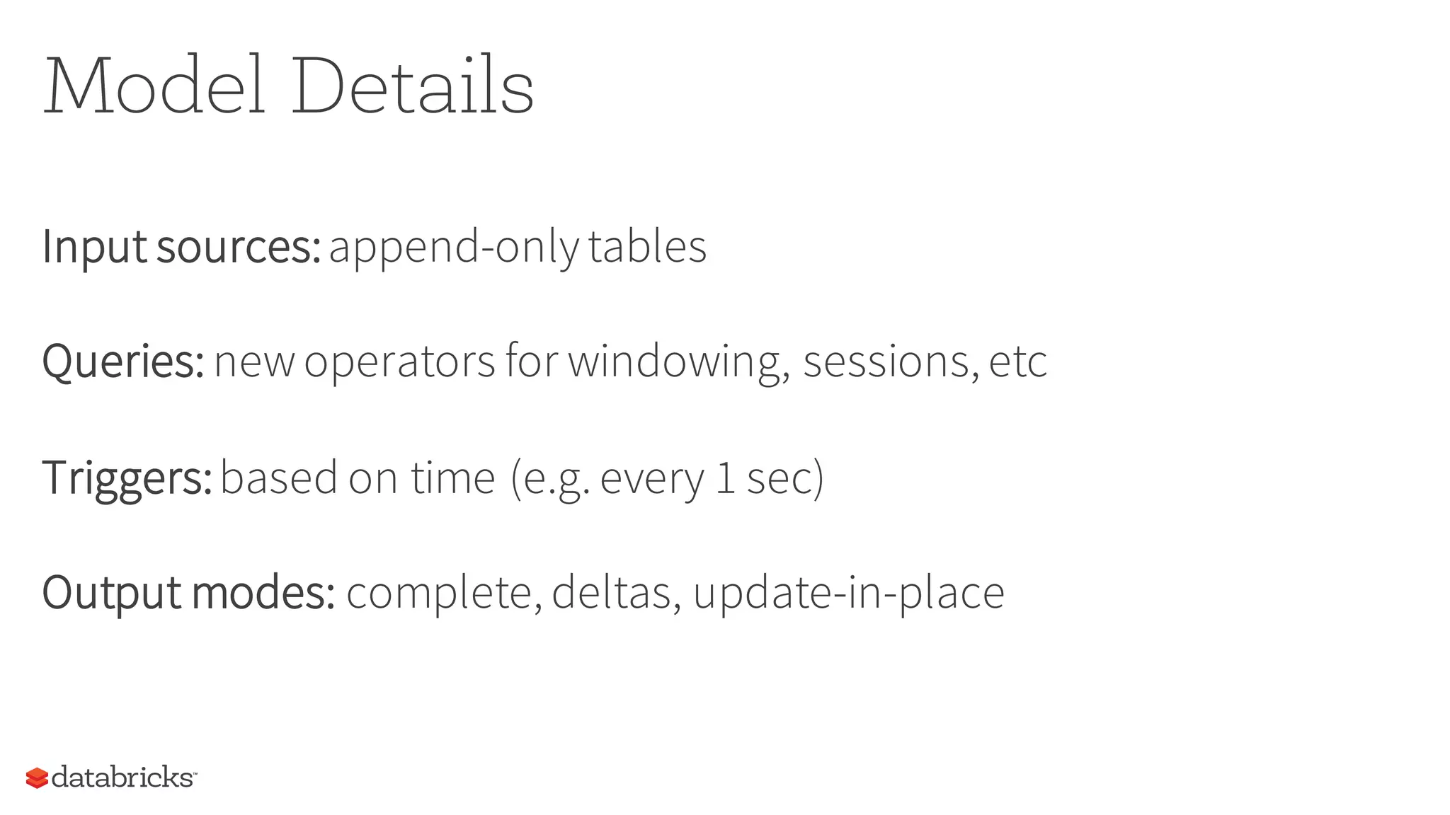 Model Details
Input sources:append-onlytables
Queries: newoperators for windowing, sessions, etc
Triggers:based on time (e.g. every 1 sec)
Output modes: complete, deltas, update-in-place
 