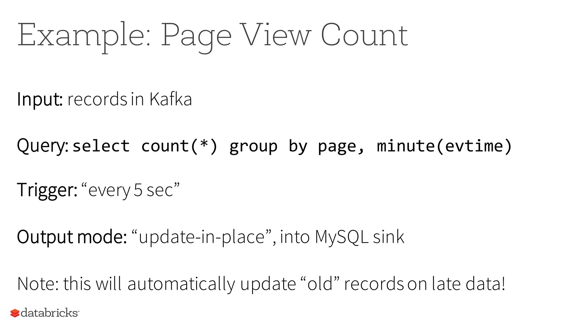 Example: Page View Count
Input: recordsin Kafka
Query: select count(*) group by page, minute(evtime)
Trigger: “every5 sec”
Output mode: “update-in-place”, into MySQL sink
Note: this will automatically update “old” recordson late data!
 