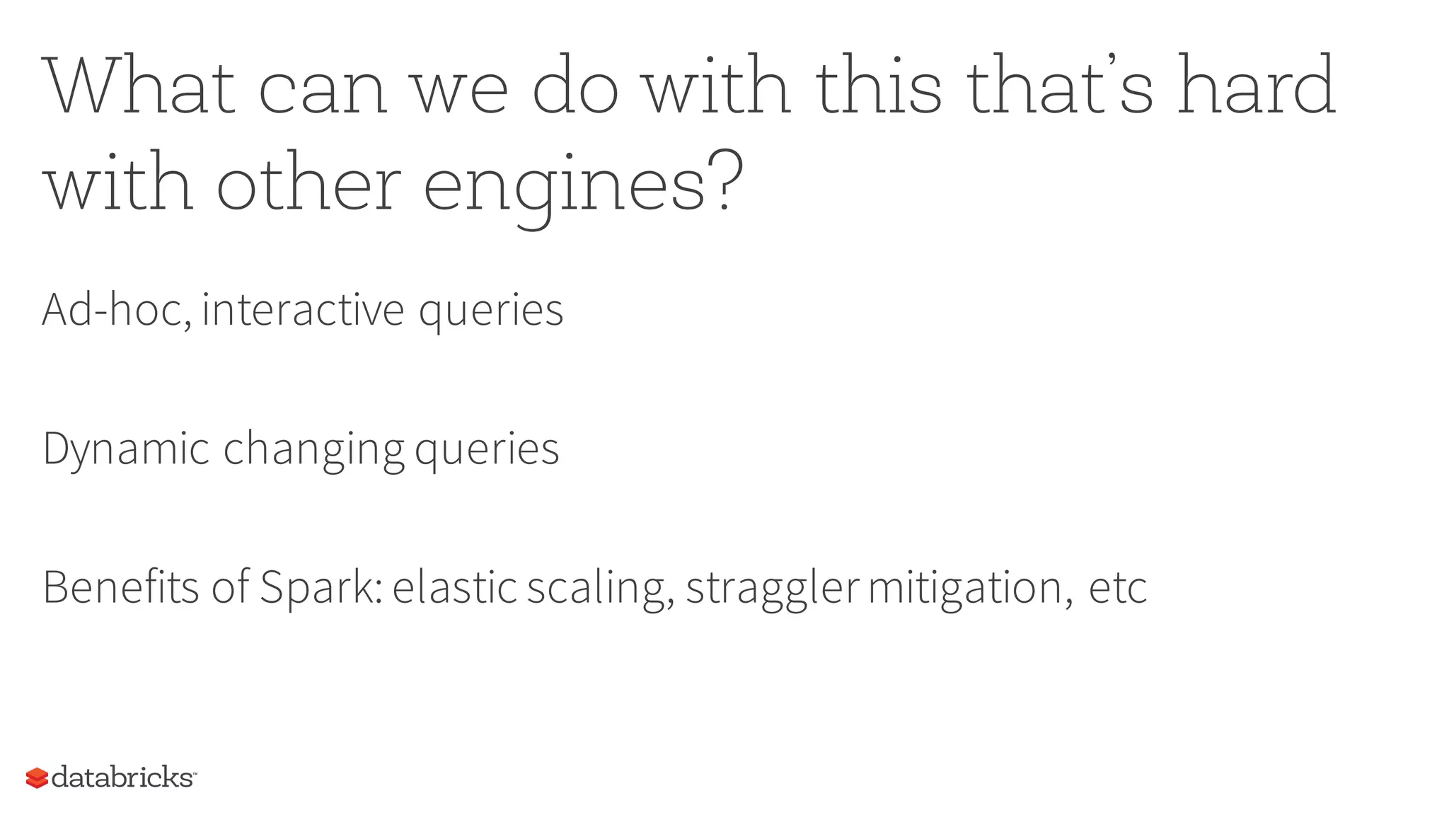 What can we do with this that’s hard
with other engines?
Ad-hoc, interactive queries
Dynamic changing queries
Benefits of Spark: elastic scaling, stragglermitigation, etc
 