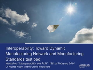 Interoperability: Toward Dynamic
Manufacturing Network and Manufacturing
Standards test bed
Workshop “Interoperability and PLM” 18th of February 2014
Dr Nicolas Figay, Airbus Group Innovations
 