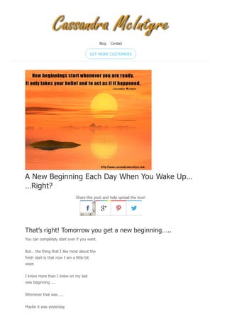 A New Beginning Each Day When You Wake Up…
…Right?
Share this post and help spread the love!
That’s right! Tomorrow you get a new beginning…..
You can completely start over if you want.
But… the thing that I like most about the
fresh start is that now I am a little bit
wiser.
I know more than I knew on my last
new beginning…..
Whenever that was…..
Maybe it was yesterday.
Blog Contact
GET MORE CUSTOMERS
 