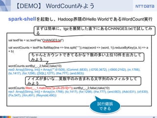 Copyright © 2016 NTT DATA Corporation
【DEMO】 WordCountみよう
val textFile = sc.textFile("CHANGES.txt")
val wordCounts = textFile.flatMap(line => line.split(" ")).map(word => (word, 1)).reduceByKey((a, b)
=> a + b)
wordCounts.sortBy(_._2,false).take(10)
res0: Array[(String, Int)] = Array(("",61509), (Commit:,6830), (-0700,3672), (-0800,2162),
(in,1766), (to,1417), (for,1298), ([SQL],1277), (the,777), (and,663))
wordCounts.filter(_._1.matches("[a-zA-Z0-9]+")).sortBy(_._2,false).take(10)
res1: Array[(String, Int)] = Array((in,1766), (to,1417), (for,1298), (the,777), (and,663), (Add,631),
(of,630), (Fix,547), (Xin,491), (Reynold,490))
まずは簡単に、tgzを展開した直下にあるCHANGES.txtで試してみる
ちゃんとカウントできてるかな？数の多い上位10件を出力してみよう
ノイズが多いな…英数字のみ含まれる文字列のみフィルタしてみよう
spark-shellを起動し、Hadoop界隈のHello WorldであるWordCount実行
試行錯誤
できる
 