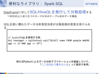 Copyright © 2016 NTT DATA Corporation
便利なライブラリ： Spark SQL
DataFrameに対してSQL/HiveQLを発行して分散処理する
└ RDDの上に成り立つスキーマ付きのテーブル状のデータ構造
SQLを使い慣れたデータ分析者担当者が分散処理の恩恵を受けられる
// ScalaでSQLを使用する例
Val teenager = sqlContext.sql(“SELECT name FROM people WHERE
age >= 13 AND age <= 19”)
例えばPythonによるデータ分析アプリケーションを実装していて、
「ここはSQLで書きたいな」って箇所で有用。
 