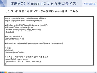 Copyright © 2016 NTT DATA Corporation
【DEMO】K-meansによるカテゴライズ
import org.apache.spark.mllib.clustering.KMeans
import org.apache.spark.mllib.linalg.Vectors
val data = sc.textFile("data/mllib/kmeans_data.txt")
val parsedData = data.map { s =>
Vectors.dense(s.split(' ').map(_.toDouble))
}.cache()
val numClusters = 2
val numIterations = 20
val clusters = KMeans.train(parsedData, numClusters, numIterations)
// 確認
clusters.k
clusters.clusterCenters
// 入力データのベクトルが所属するクラスタを出力
parsedData.foreach{ vec =>
println(vec + " => " + clusters.predict(vec))
}
サンプルに含まれるサンプルデータでK-meansを試してみる
 