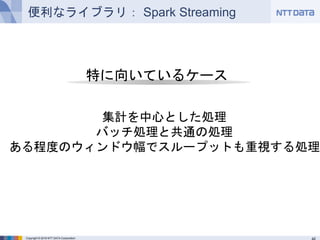 Copyright © 2016 NTT DATA Corporation
便利なライブラリ： Spark Streaming
特に向いているケース
集計を中心とした処理
バッチ処理と共通の処理
ある程度のウィンドウ幅でスループットも重視する処理
 