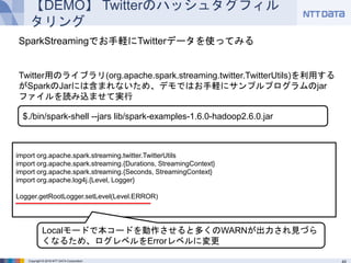 Copyright © 2016 NTT DATA Corporation
【DEMO】 Twitterのハッシュタグフィルタリング
import org.apache.spark.streaming.twitter.TwitterUtils
import org.apache.spark.streaming.{Durations, StreamingContext}
import org.apache.spark.streaming.{Seconds, StreamingContext}
import org.apache.log4j.{Level, Logger}
Logger.getRootLogger.setLevel(Level.ERROR)
$./bin/spark-shell --jars lib/spark-examples-1.6.0-hadoop2.6.0.jar
Localモードで本コードを動作させると多くのWARNが出力され見づらくなるた
め、ログレベルをErrorレベルに変更
SparkStreamingでお手軽にTwitterデータを使ってみる
Twitter用のライブラリ(org.apache.spark.streaming.twitter.TwitterUtils)を利用するが
SparkのJarには含まれないため、デモではお手軽にサンプルプログラムのjarファイルを読
み込ませて実行
 