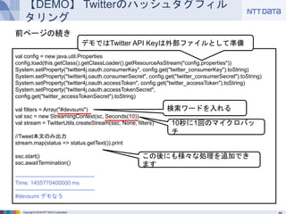 Copyright © 2016 NTT DATA Corporation
【DEMO】 Twitterのハッシュタグフィルタリング
val config = new java.util.Properties
config.load(this.getClass().getClassLoader().getResourceAsStream("config.properties"))
System.setProperty("twitter4j.oauth.consumerKey", config.get("twitter_consumerKey").toString)
System.setProperty("twitter4j.oauth.consumerSecret", config.get("twitter_consumerSecret").toString)
System.setProperty("twitter4j.oauth.accessToken", config.get("twitter_accessToken").toString)
System.setProperty("twitter4j.oauth.accessTokenSecret",
config.get("twitter_accessTokenSecret").toString)
val filters = Array("#devsumi")
val ssc = new StreamingContext(sc, Seconds(10))
val stream = TwitterUtils.createStream(ssc, None, filters)
//Tweet本文のみ出力
stream.map(status => status.getText()).print
ssc.start()
ssc.awaitTermination()
-------------------------------------------
Time: 1455770400000 ms
-------------------------------------------
#devsumi デモなう
検索ワードを入れる
前ページの続き
10秒に1回のマイクロバッチ
デモではTwitter API Keyは外部ファイルとして準備
この後にも様々な処理を追加できます
 