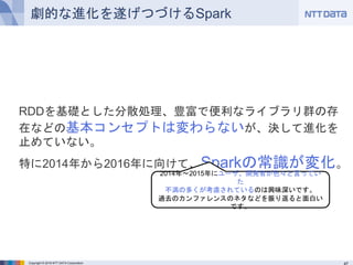 Copyright © 2016 NTT DATA Corporation
劇的な進化を遂げつづけるSpark
RDDを基礎とした分散処理、豊富で便利なライブラリ群の存在など
の基本コンセプトは変わらないが、決して進化を止めていない。
特に2014年から2016年に向けて、Sparkの常識が変化。
2014年～2015年にユーザ、開発者が色々と言っていた
不満の多くが考慮されているのは興味深いです。
過去のカンファレンスのネタなどを振り返ると面白いです。
 