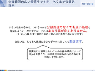 Copyright © 2016 NTT DATA Corporation
守備範囲の広い優等生ですが、あくまで分散処理系
いろいろ出来るので、ついうっかり分散処理でなくても良い処理も
実装しようとしがちですが、それはあまり筋が良くありません。
（そういう場合は分散のための仕組みは不要なものとなります）
とはいえ、もちろん規模の小さなデータに対しても動きます。
現実的には実現したいことの全体の傾向によって
Sparkを使うか、他の手段を組み合わせるのかを
判断して用います。
 