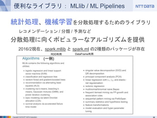 Copyright © 2016 NTT DATA Corporation
便利なライブラリ： MLlib / ML Pipelines
統計処理、機械学習を分散処理するためのライブラリ
レコメンデーション / 分類 / 予測など
分散処理に向...