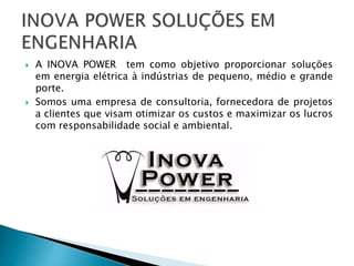  A INOVA POWER tem como objetivo proporcionar soluções
em energia elétrica à indústrias de pequeno, médio e grande
porte.
 Somos uma empresa de consultoria, fornecedora de projetos
a clientes que visam otimizar os custos e maximizar os lucros
com responsabilidade social e ambiental.
 