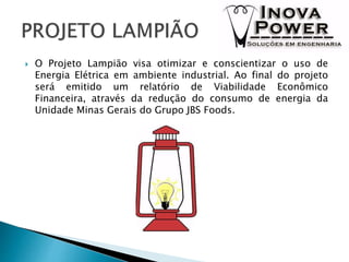  O Projeto Lampião visa otimizar e conscientizar o uso de
Energia Elétrica em ambiente industrial. Ao final do projeto
será emitido um relatório de Viabilidade Econômico
Financeira, através da redução do consumo de energia da
Unidade Minas Gerais do Grupo JBS Foods.
 