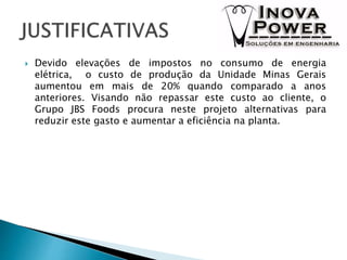  Devido elevações de impostos no consumo de energia
elétrica, o custo de produção da Unidade Minas Gerais
aumentou em mais de 20% quando comparado a anos
anteriores. Visando não repassar este custo ao cliente, o
Grupo JBS Foods procura neste projeto alternativas para
reduzir este gasto e aumentar a eficiência na planta.
 