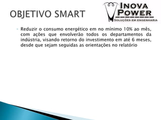 ◦ Reduzir o consumo energético em no mínimo 10% ao mês,
com ações que envolverão todos os departamentos da
indústria, visando retorno do investimento em até 6 meses,
desde que sejam seguidas as orientações no relatório
 