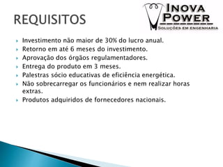  Investimento não maior de 30% do lucro anual.
 Retorno em até 6 meses do investimento.
 Aprovação dos órgãos regulamentadores.
 Entrega do produto em 3 meses.
 Palestras sócio educativas de eficiência energética.
 Não sobrecarregar os funcionários e nem realizar horas
extras.
 Produtos adquiridos de fornecedores nacionais.
 