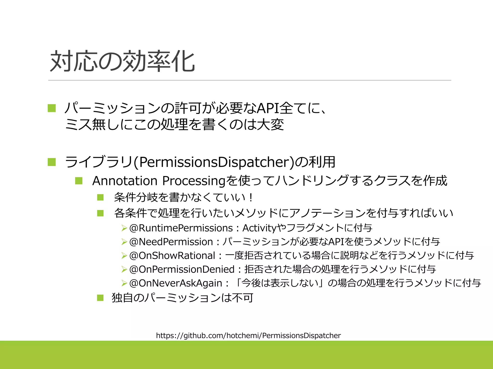 対応の効率化
 パーミッションの許可が必要なAPI全てに、
ミス無しにこの処理を書くのは大変
 ライブラリ(PermissionsDispatcher)の利用
 Annotation Processingを使ってハンドリングするクラスを作成
 条件分岐を書かなくていい！
 各条件で処理を行いたいメソッドにアノテーションを付与すればいい
@RuntimePermissions：Activityやフラグメントに付与
@NeedPermission：パーミッションが必要なAPIを使うメソッドに付与
@OnShowRational：一度拒否されている場合に説明などを行うメソッドに付与
@OnPermissionDenied：拒否された場合の処理を行うメソッドに付与
@OnNeverAskAgain：「今後は表示しない」の場合の処理を行うメソッドに付与
 独自のパーミッションは不可
https://github.com/hotchemi/PermissionsDispatcher
 