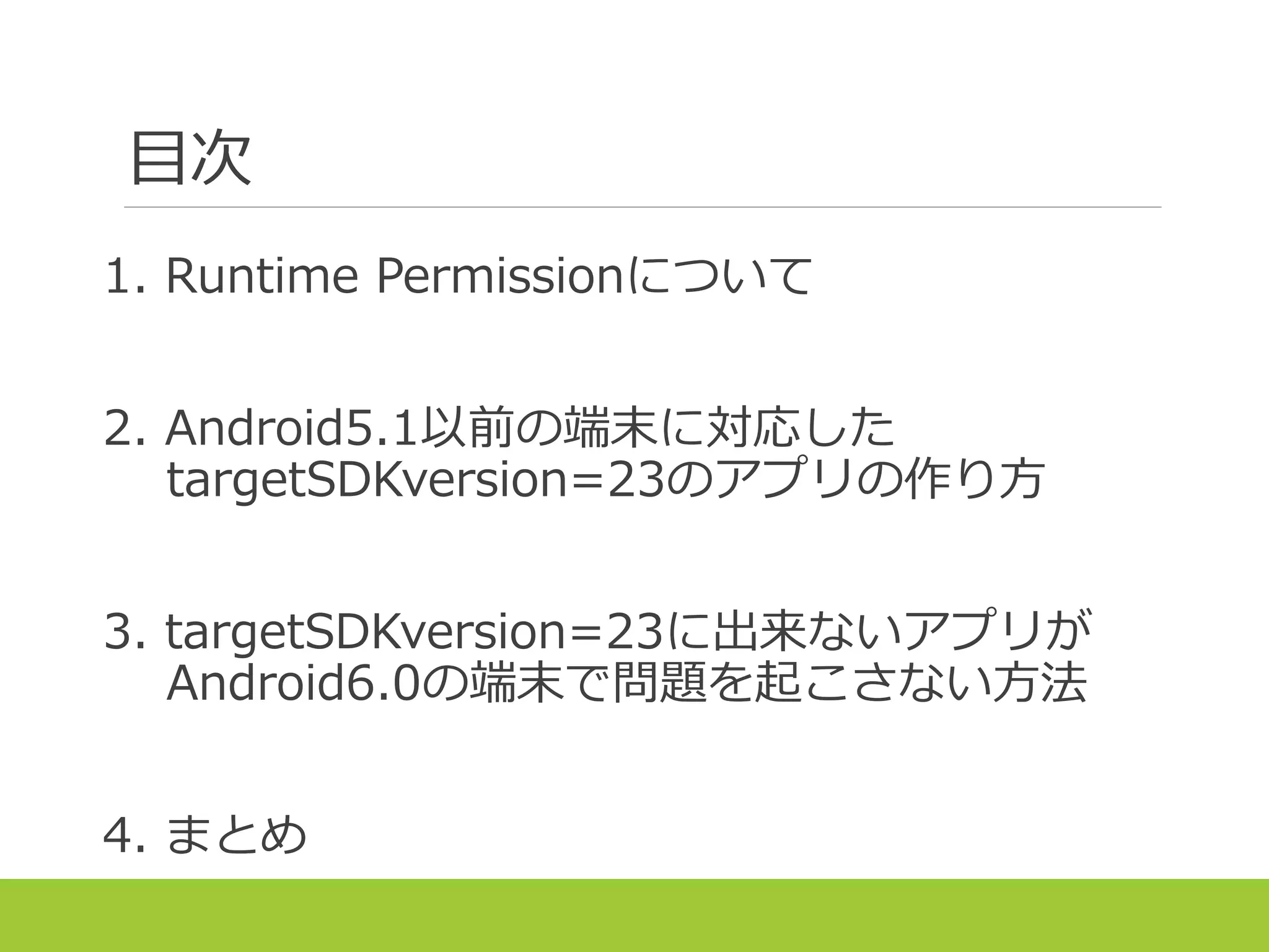 目次
1. Runtime Permissionについて
2. Android5.1以前の端末に対応した
targetSDKversion=23のアプリの作り方
3. targetSDKversion=23に出来ないアプリが
Android6.0の端末で問題を起こさない方法
4. まとめ
 