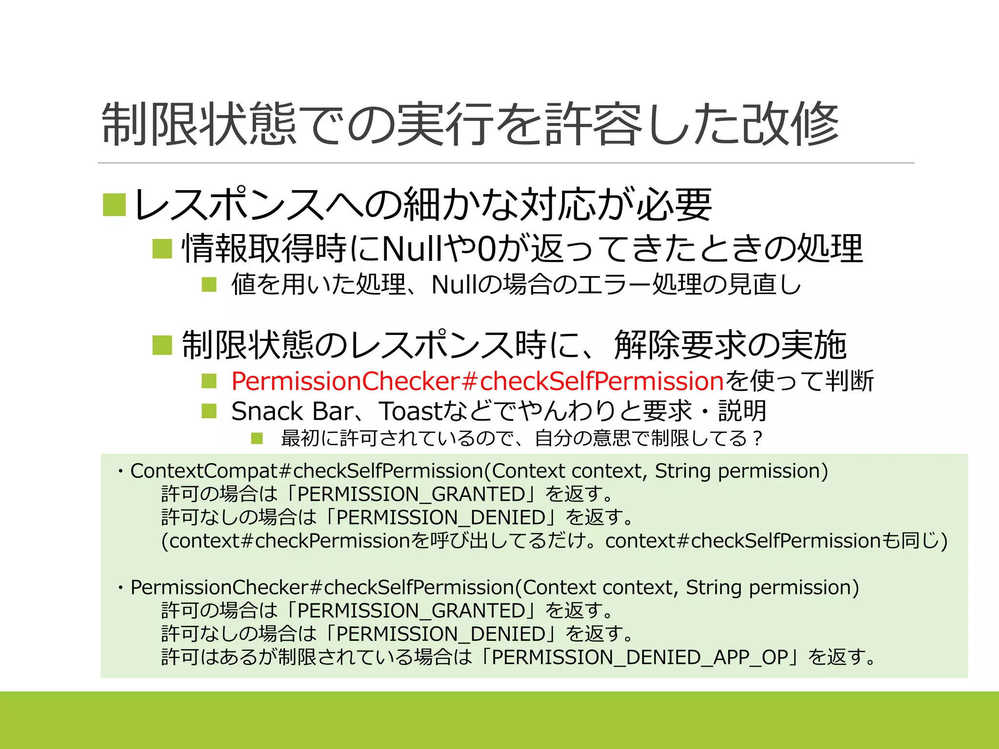 制限状態での実行を許容した改修
レスポンスへの細かな対応が必要
 情報取得時にNullや0が返ってきたときの処理
 値を用いた処理、Nullの場合のエラー処理の見直し
 制限状態のレスポンス時に、解除要求の実施
 PermissionChecker#checkSelfPermissionを使って判断
 Snack Bar、Toastなどでやんわりと要求・説明
 最初に許可されているので、自分の意思で制限してる？
・ContextCompat#checkSelfPermission(Context context, String permission)
許可の場合は「PERMISSION_GRANTED」を返す。
許可なしの場合は「PERMISSION_DENIED」を返す。
(context#checkPermissionを呼び出してるだけ。context#checkSelfPermissionも同じ)
・PermissionChecker#checkSelfPermission(Context context, String permission)
許可の場合は「PERMISSION_GRANTED」を返す。
許可なしの場合は「PERMISSION_DENIED」を返す。
許可はあるが制限されている場合は「PERMISSION_DENIED_APP_OP」を返す。
 