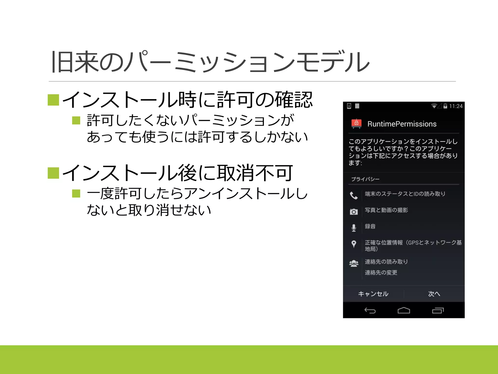 旧来のパーミッションモデル
インストール時に許可の確認
 許可したくないパーミッションが
あっても使うには許可するしかない
インストール後に取消不可
 一度許可したらアンインストールし
ないと取り消せない
 