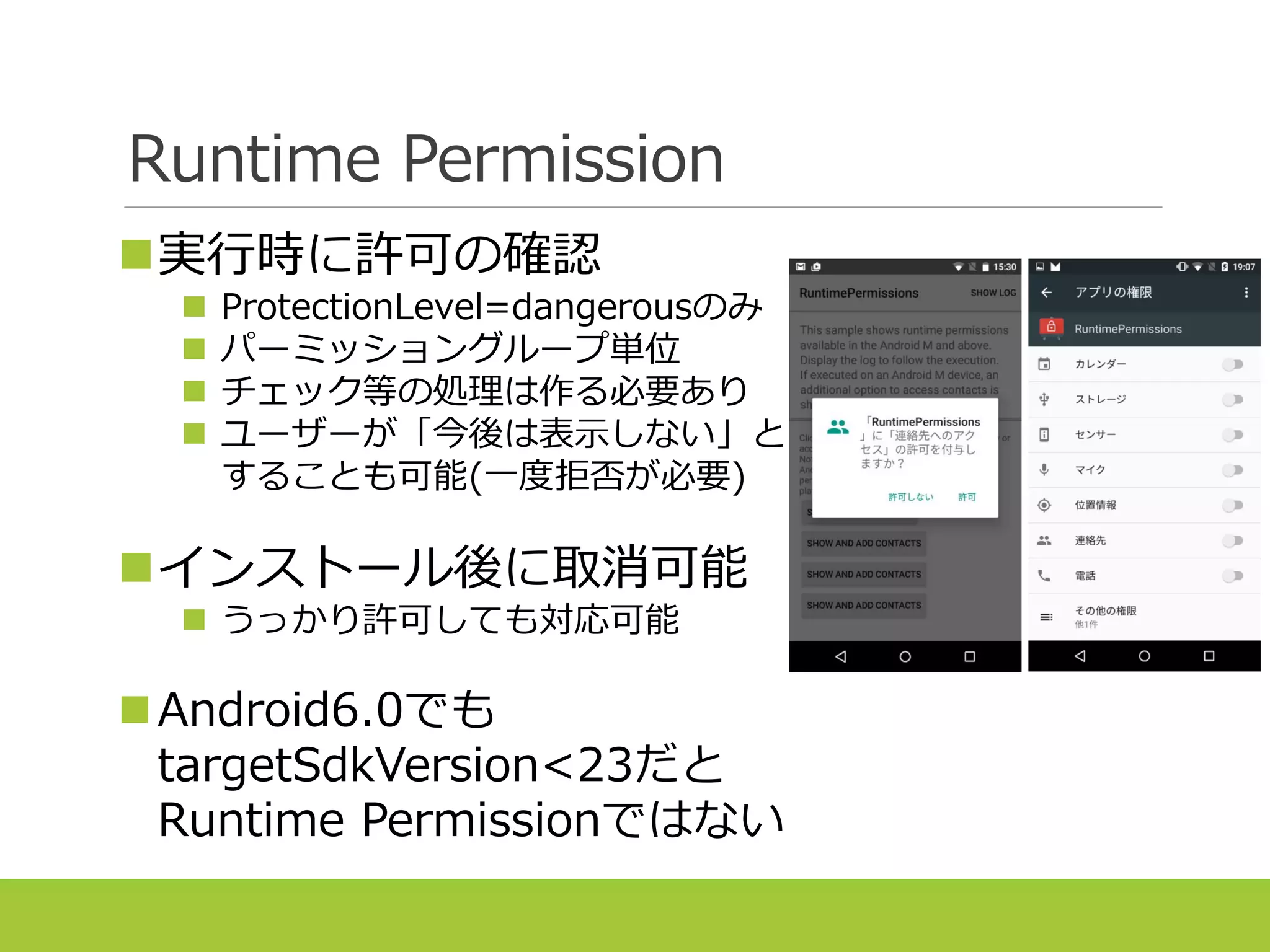 Runtime Permission
実行時に許可の確認
 ProtectionLevel=dangerousのみ
 パーミッショングループ単位
 チェック等の処理は作る必要あり
 ユーザーが「今後は表示しない」と
することも可能(一度拒否が必要)
インストール後に取消可能
 うっかり許可しても対応可能
Android6.0でも
targetSdkVersion<23だと
Runtime Permissionではない
 