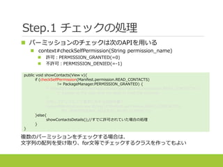 複数のパーミッションをチェックする場合は、
文字列の配列を受け取り、for文等でチェックするクラスを作ってもよい
Step.1 チェックの処理
public void showContacts(View v){
if (checkSelfPermission(Manifest.permission.READ_CONTACTS)
!= PackageManager.PERMISSION_GRANTED) {
if (shouldShowRequestPermissionRationale(Manifest.permission.READ_CONTACTS)) {
// Explain to the user why we need to read the contacts
}
//ポップアップなどで要求に対する説明を書く
requestPermissions(new String[]{Manifest.permission.READ_CONTACTS},
MY_PERMISSIONS_REQUEST_READ_CONTACTS);
}else{
showContactsDetails();//すでに許可されていた場合の処理
}
}
 パーミッションのチェックは次のAPIを用いる
 context#checkSelfPermission(String permission_name)
 許可：PERMISSION_GRANTED(=0)
 不許可：PERMISSION_DENIED(=-1)
 