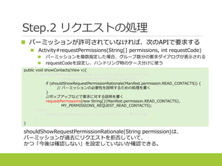 Step.2 リクエストの処理
 パーミッションが許可されていなければ、次のAPIで要求する
 Activity#requestPermissions(String[] permissions, int requestCode)
 パーミッションを複数指定した場合、グループ数分の要求ダイアログが表示される
 requestCodeを設定し、ハンドリング時のケース分けに使う
shouldShowRequestPermissionRationale(String permission)は、
パーミッションが過去にリクエストを拒否していて、
かつ「今後は確認しない」を設定していないか確認できる。
public void showContacts(View v){
if (checkSelfPermission(Manifest.permission.READ_CONTACTS)
!= PackageManager.PERMISSION_GRANTED) {
if (shouldShowRequestPermissionRationale(Manifest.permission.READ_CONTACTS)) {
// パーミッションの必要性を説明するための処理を書く
}
//ポップアップなどで要求に対する説明を書く
requestPermissions(new String[]{Manifest.permission.READ_CONTACTS},
MY_PERMISSIONS_REQUEST_READ_CONTACTS);
}else{
showContactsDetails();//すでに許可されていた場合の処理
}
}
 