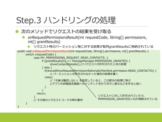 Step.3 ハンドリングの処理
 次のメソッドでリクエストの結果を受け取る
 onRequestPermissionsResult(int requestCode, String[] permissions,
int[] grantResults)
 リクエスト時のパーミッション毎に対する結果が配列grantResultsに格納されている
public void onRequestPermissionsResult(int requestCode, String[] permissions, int[] grantResults) {
switch (requestCode) {
case MY_PERMISSIONS_REQUEST_READ_CONTACTS: {
if (grantResults[0] == PackageManager.PERMISSION_GRANTED) {
showContactsDetails();//リクエストが許可されたときの処理
} else {
if(shouldShowRequestPermissionRationale(Manifest.permission.READ_CONTACTS)) {
// パーミッションが許可されなかった場合の処理を書く
}else{
//「今後は確認しない」を設定していると、この部分の処理に飛ぶ
//アプリの詳細設定画面へのインテントを行うボタン表示などを作ると良い
}
}
return;
}
// その他のリクエストコードの時の動作
}
}
リクエストに対して許可されていたら、
PERMISSION_GRANTED(=0)が格納されている
 