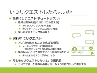 いつリクエストしたらよいか
 最初にリクエスト(チュートリアル)
 絶対必要な機能(これだけでも使える)
 カメラアプリでCAMERA権限
 カレンダーアプリでCALENDER権限
 実行前に再チェックは必要！
 実行中にリクエスト
 アプリの出来ることを広げる機能
 メッセージアプリで現在地投稿
→現在地ボタン押下時にLOCATION権限
 関係ないところで要求すると不信感を持たれる
 それとわかるようにデザインする
 そもそもリクエストしないという選択肢
 カメラで撮った画像が必要なら、カメラを呼び出して撮影する
message
 