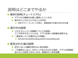 説明はどこまでやるか
 最初の説明(チュートリアル)
 アプリから権限が必要と連想しにくいもの
 実行中にリクエストすることの予告
 SNSアプリ：メッセージの他に、画像投稿する場合は許可が必要
 実行中の説明
 リクエストしている権限についての説明。
ここで許可することによる、アプリ全体への影響を説明する。
 一度拒否している場合はより詳細に
 Activity#shouldShowRequestPermissionRationale
 拒否された後の説明
 許可しないと機能が使えない旨の説明。
 「今後表示しない」のチェックを入れられた場合、アプリの詳細設
定からしか設定できなくなる。誘導ボタン等を設置
 