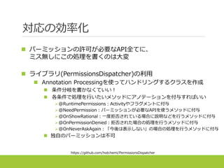 対応の効率化
 パーミッションの許可が必要なAPI全てに、
ミス無しにこの処理を書くのは大変
 ライブラリ(PermissionsDispatcher)の利用
 Annotation Processingを使ってハンドリングするクラスを作成
 条件分岐を書かなくていい！
 各条件で処理を行いたいメソッドにアノテーションを付与すればいい
@RuntimePermissions：Activityやフラグメントに付与
@NeedPermission：パーミッションが必要なAPIを使うメソッドに付与
@OnShowRational：一度拒否されている場合に説明などを行うメソッドに付与
@OnPermissionDenied：拒否された場合の処理を行うメソッドに付与
@OnNeverAskAgain：「今後は表示しない」の場合の処理を行うメソッドに付与
 独自のパーミッションは不可
https://github.com/hotchemi/PermissionsDispatcher
 