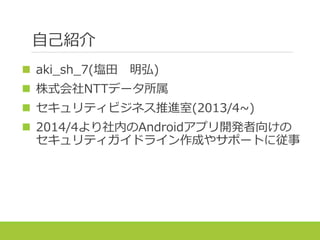 自己紹介
 aki_sh_7(塩田 明弘)
 株式会社NTTデータ所属
 セキュリティビジネス推進室(2013/4~)
 2014/4より社内のAndroidアプリ開発者向けの
セキュリティガイドライン作成やサポートに従事
 